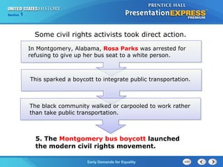 Section 1
Early Demands for Equality
Some civil rights activists took direct action.
In Montgomery, Alabama, Rosa Parks was arrested for
refusing to give up her bus seat to a white person.
This sparked a boycott to integrate public transportation.
The black community walked or carpooled to work rather
than take public transportation.
5. The Montgomery bus boycott launched
the modern civil rights movement.
 