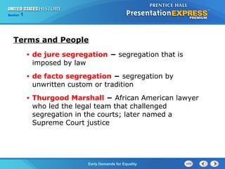 Section 1
Early Demands for Equality
Terms and People
• de jure segregation − segregation that is
imposed by law
• de facto segregation − segregation by
unwritten custom or tradition
• Thurgood Marshall − African American lawyer
who led the legal team that challenged
segregation in the courts; later named a
Supreme Court justice
 