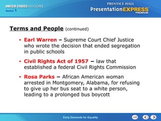 Section 1
Early Demands for Equality
• Earl Warren – Supreme Court Chief Justice
who wrote the decision that ended segregation
in public schools
• Civil Rights Act of 1957 − law that
established a federal Civil Rights Commission
• Rosa Parks − African American woman
arrested in Montgomery, Alabama, for refusing
to give up her bus seat to a white person,
leading to a prolonged bus boycott
Terms and People (continued)
 