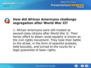 Section 1
Early Demands for Equality
1. African Americans were still treated as
second-class citizens after World War II. Their
heroic effort to attain racial equality is known as
the civil rights movement. They took their battle
to the street, in the form of peaceful protests,
held boycotts, and turned to the courts for a
legal guarantee of basic rights.
How did African Americans challenge
segregation after World War II?
 
