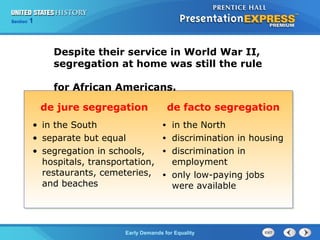 Section 1
Early Demands for Equality
Despite their service in World War II,
segregation at home was still the rule
for African Americans.
de jure segregation de facto segregation
• in the South
• separate but equal
• segregation in schools,
hospitals, transportation,
restaurants, cemeteries,
and beaches
• in the North
• discrimination in housing
• discrimination in
employment
• only low-paying jobs
were available
 
