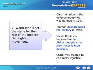Section 1
Early Demands for Equality
• Discrimination in the
defense industries
was banned in 1941.
• Truman desegregated
the military in 1948.
• Jackie Robinson
became the first
African American to
play major league
baseball.
• CORE was created to
end racial injustice.
2. World War II set
the stage for the
rise of the modern
civil rights
movement.
 