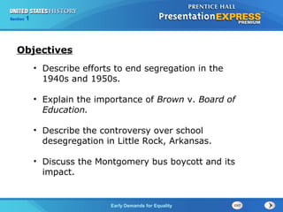 Section 1
Early Demands for Equality
• Describe efforts to end segregation in the
1940s and 1950s.
• Explain the importance of Brown v. Board of
Education.
• Describe the controversy over school
desegregation in Little Rock, Arkansas.
• Discuss the Montgomery bus boycott and its
impact.
Objectives
 