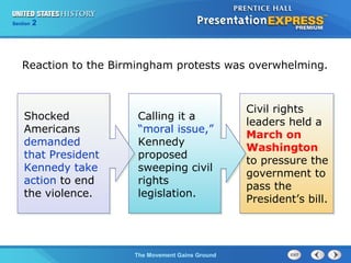 Chapter 25 Section 1
The Cold War Begins
Section 2
The Movement Gains Ground
Reaction to the Birmingham protests was overwhelming.
Calling it a
“moral issue,”
Kennedy
proposed
sweeping civil
rights
legislation.
Civil rights
leaders held a
March on
Washington
to pressure the
government to
pass the
President’s bill.
Shocked
Americans
demanded
that President
Kennedy take
action to end
the violence.
 