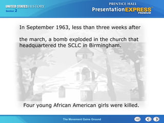 Chapter 25 Section 1
The Cold War Begins
Section 2
The Movement Gains Ground
In September 1963, less than three weeks after
the march, a bomb exploded in the church that
headquartered the SCLC in Birmingham.
Four young African American girls were killed.
 