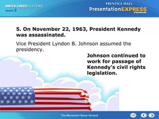 Chapter 25 Section 1
The Cold War Begins
Section 2
The Movement Gains Ground
5. On November 22, 1963, President Kennedy
was assassinated.
Vice President Lyndon B. Johnson assumed the
presidency.
Johnson continued to
work for passage of
Kennedy’s civil rights
legislation.
 