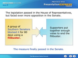 Chapter 25 Section 1
The Cold War Begins
Section 2
The Movement Gains Ground
Supporters put
together enough
votes to end the
filibuster.
The legislation passed in the House of Representatives,
but faced even more opposition in the Senate.
A group of
Southern Senators
blocked it for 80
days using a
filibuster.
The measure finally passed in the Senate.
 