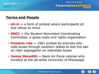 Chapter 25 Section 1
The Cold War Begins
Section 2
The Movement Gains Ground
• sit-in − a form of protest where participants sit
and refuse to move
• SNCC − the Student Nonviolent Coordinating
Committee, a grass-roots civil rights organization
• freedom ride − 1961 protest by activists who
rode buses through southern states to test the ban
on rider segregation on interstate buses
• James Meredith − black Air Force veteran who
enrolled at the all-white University of Mississippi
Terms and People
 
