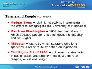 Chapter 25 Section 1
The Cold War Begins
Section 2
The Movement Gains Ground
• Medgar Evers − civil rights activist instrumental in
the effort to desegregate the University of Mississippi
• March on Washington − 1963 demonstration in
which 200,000 people rallied for economic equality
and civil rights
• filibuster − tactic by which senators give long
speeches in order to delay action on legislation
• Civil Rights Act of 1964 − outlawed discrimination
in public places and employment based on race,
religion, or national origin
Terms and People (continued)
 