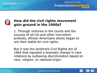 Chapter 25 Section 1
The Cold War Begins
Section 2
The Movement Gains Ground
1. Through victories in the courts and the
success of sit-ins and other nonviolent
protests, African Americans slowly began to
win their battle for civil rights.
But it was the landmark Civil Rights Act of
1964 that signaled a dramatic change in race
relations by outlawing discrimination based on
race, religion, or national origin.
How did the civil rights movement
gain ground in the 1960s?
 