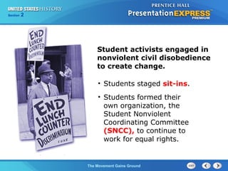Chapter 25 Section 1
The Cold War Begins
Section 2
The Movement Gains Ground
Student activists engaged in
nonviolent civil disobedience
to create change.
• Students staged sit-ins.
• Students formed their
own organization, the
Student Nonviolent
Coordinating Committee
(SNCC), to continue to
work for equal rights.
 