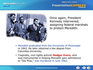 Chapter 25 Section 1
The Cold War Begins
Section 2
The Movement Gains Ground
• Meredith graduated from the University of Mississippi
in 1963. He later obtained a law degree from
Columbia University.
• Tragically, civil rights activist Medgar Evers, who
was instrumental in helping Meredith gain admittance
to “Ole Miss,” was murdered in June 1963.
Once again, President
Kennedy intervened,
assigning federal marshals
to protect Meredith.
 