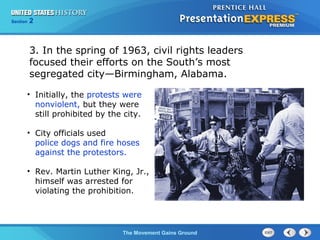 Chapter 25 Section 1
The Cold War Begins
Section 2
The Movement Gains Ground
3. In the spring of 1963, civil rights leaders
focused their efforts on the South’s most
segregated city—Birmingham, Alabama.
• Initially, the protests were
nonviolent, but they were
still prohibited by the city.
• City officials used
police dogs and fire hoses
against the protestors.
• Rev. Martin Luther King, Jr.,
himself was arrested for
violating the prohibition.
 