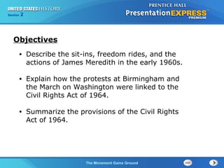 Chapter 25 Section 1
The Cold War Begins
Section 2
The Movement Gains Ground
• Describe the sit-ins, freedom rides, and the
actions of James Meredith in the early 1960s.
• Explain how the protests at Birmingham and
the March on Washington were linked to the
Civil Rights Act of 1964.
• Summarize the provisions of the Civil Rights
Act of 1964.
Objectives
 