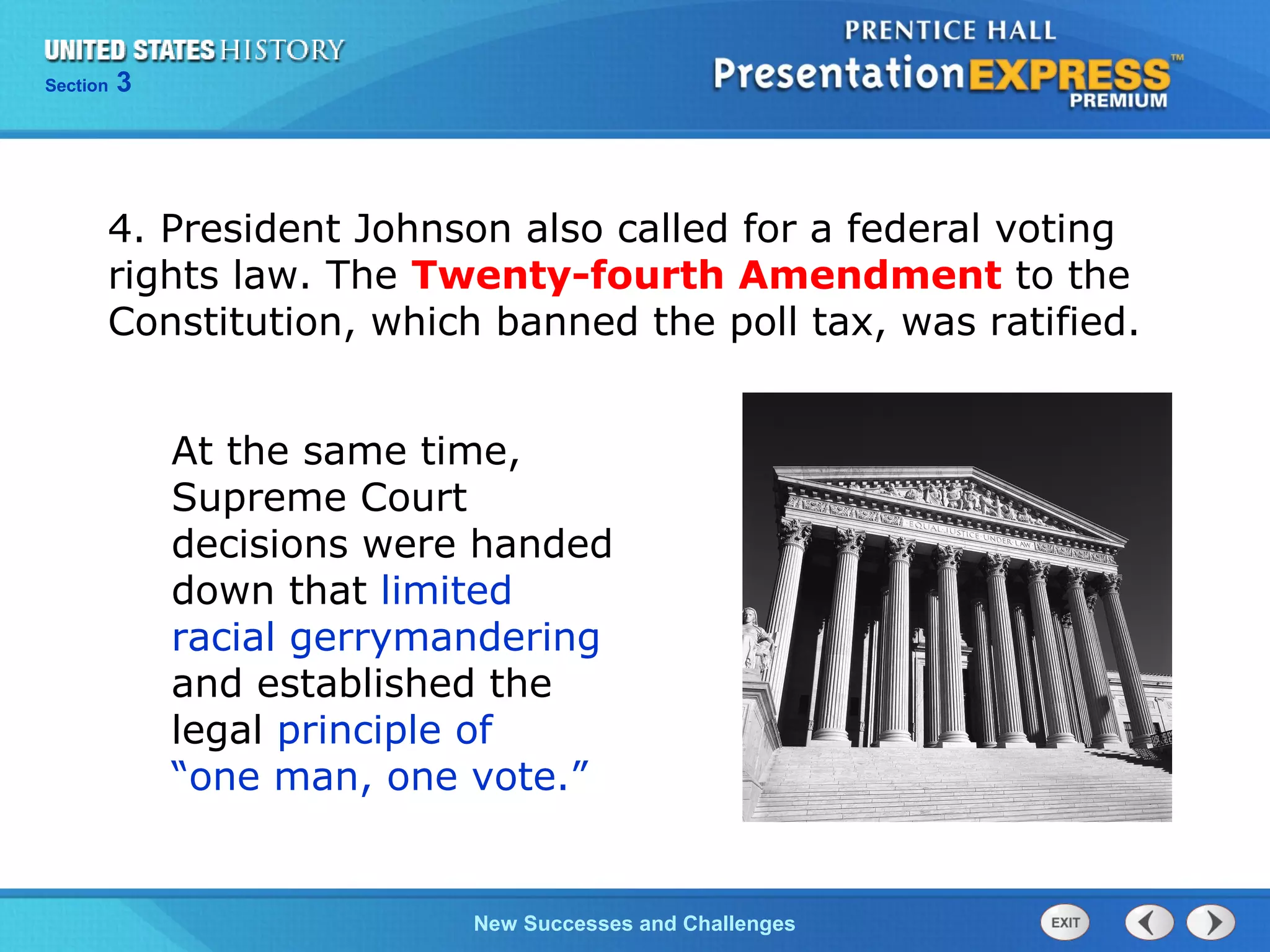 Chapter 25 Section 1
The Cold War Begins
Section 3
New Successes and Challenges
4. President Johnson also called for a federal voting
rights law. The Twenty-fourth Amendment to the
Constitution, which banned the poll tax, was ratified.
At the same time,
Supreme Court
decisions were handed
down that limited
racial gerrymandering
and established the
legal principle of
“one man, one vote.”
 