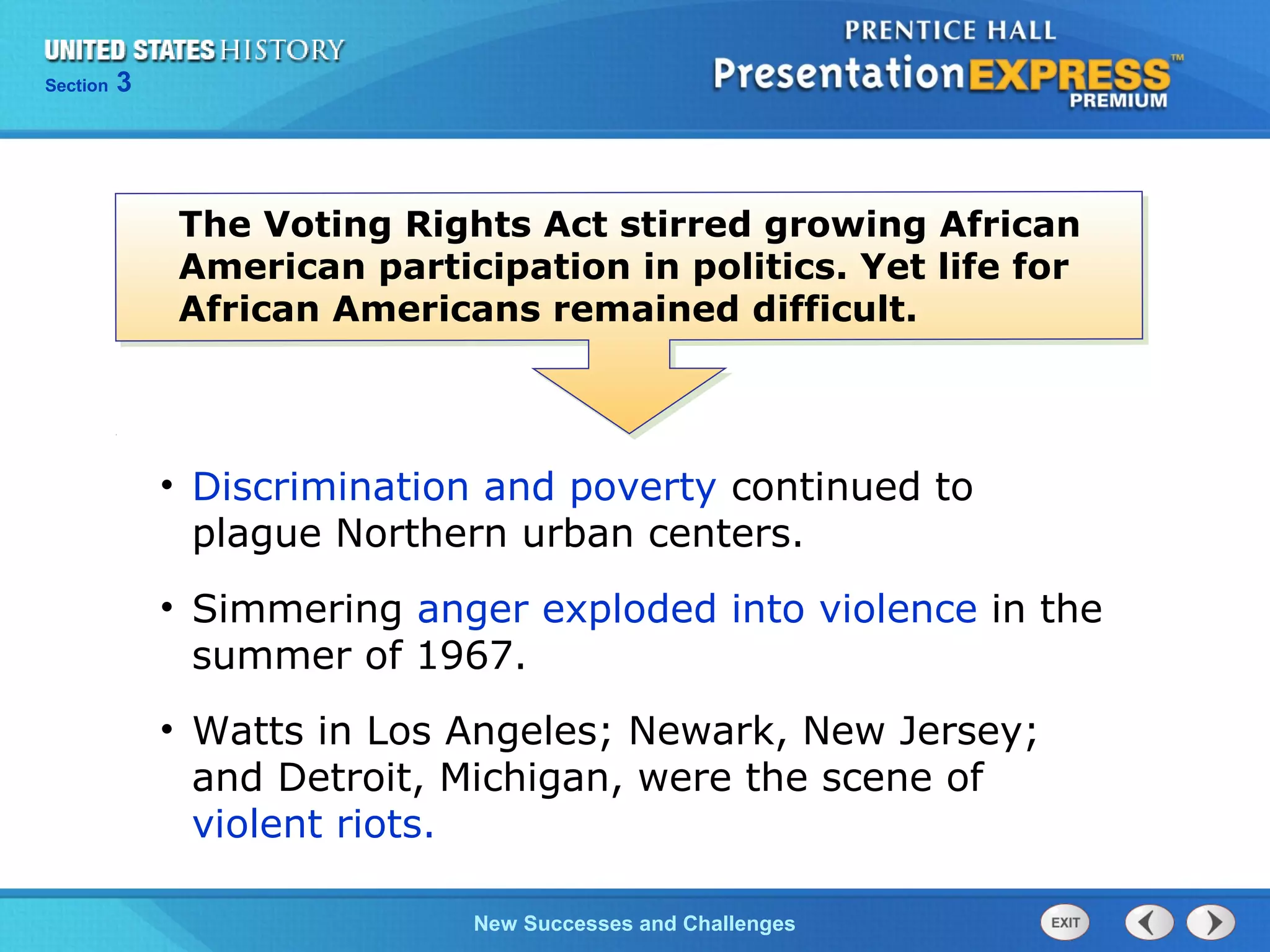 Chapter 25 Section 1
The Cold War Begins
Section 3
New Successes and Challenges
The Voting Rights Act stirred growing African
American participation in politics. Yet life for
African Americans remained difficult.
• Discrimination and poverty continued to
plague Northern urban centers.
• Simmering anger exploded into violence in the
summer of 1967.
• Watts in Los Angeles; Newark, New Jersey;
and Detroit, Michigan, were the scene of
violent riots.
 