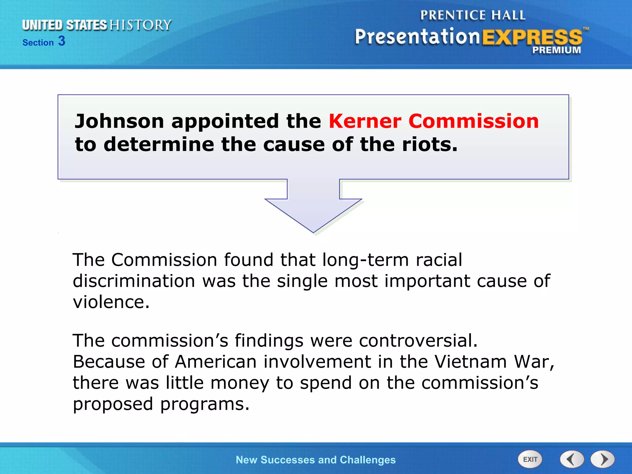 Chapter 25 Section 1
The Cold War Begins
Section 3
New Successes and Challenges
Johnson appointed the Kerner Commission
to determine the cause of the riots.
The Commission found that long-term racial
discrimination was the single most important cause of
violence.
The commission’s findings were controversial.
Because of American involvement in the Vietnam War,
there was little money to spend on the commission’s
proposed programs.
 