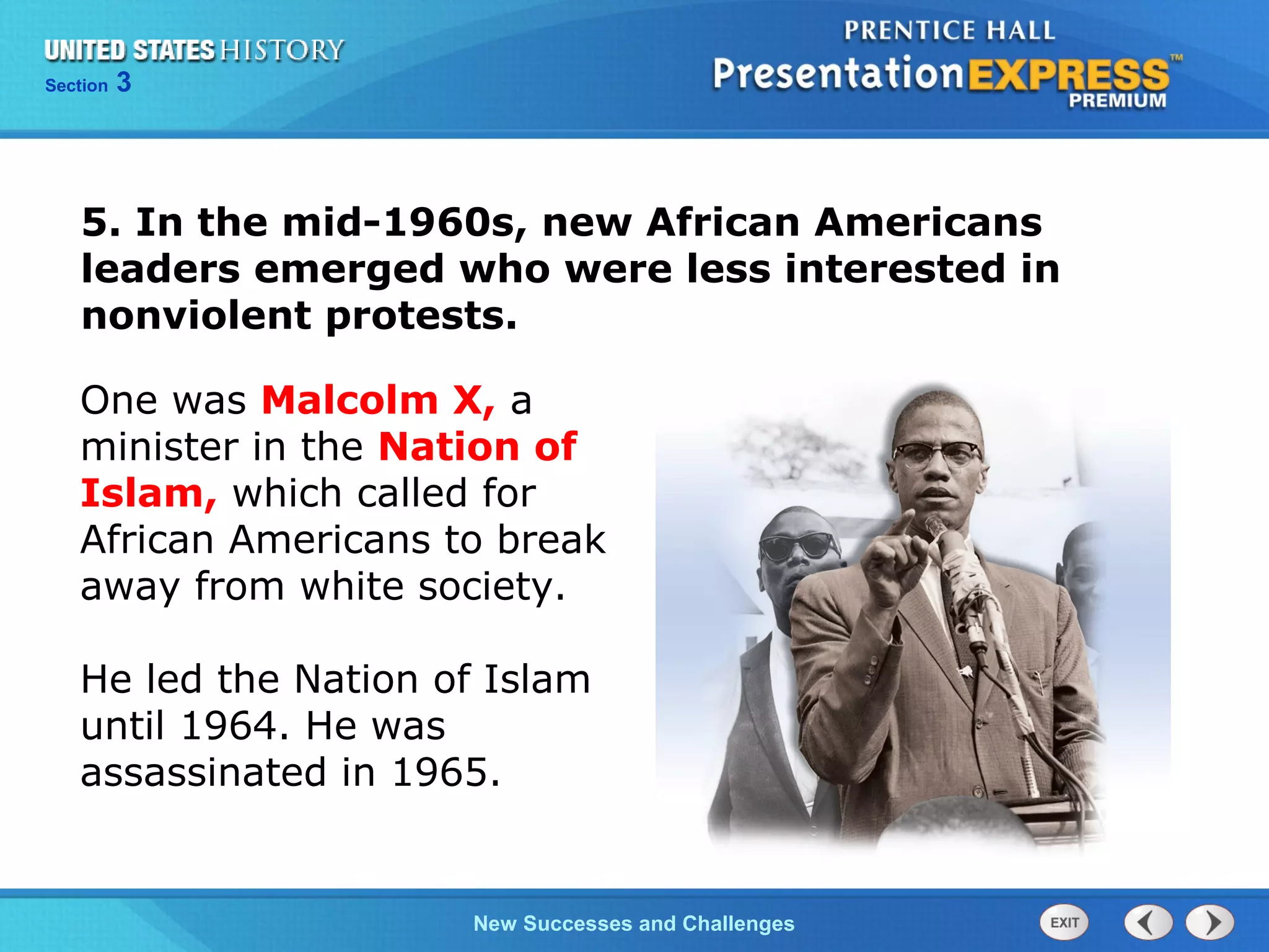 Chapter 25 Section 1
The Cold War Begins
Section 3
New Successes and Challenges
One was Malcolm X, a
minister in the Nation of
Islam, which called for
African Americans to break
away from white society.
He led the Nation of Islam
until 1964. He was
assassinated in 1965.
5. In the mid-1960s, new African Americans
leaders emerged who were less interested in
nonviolent protests.
 