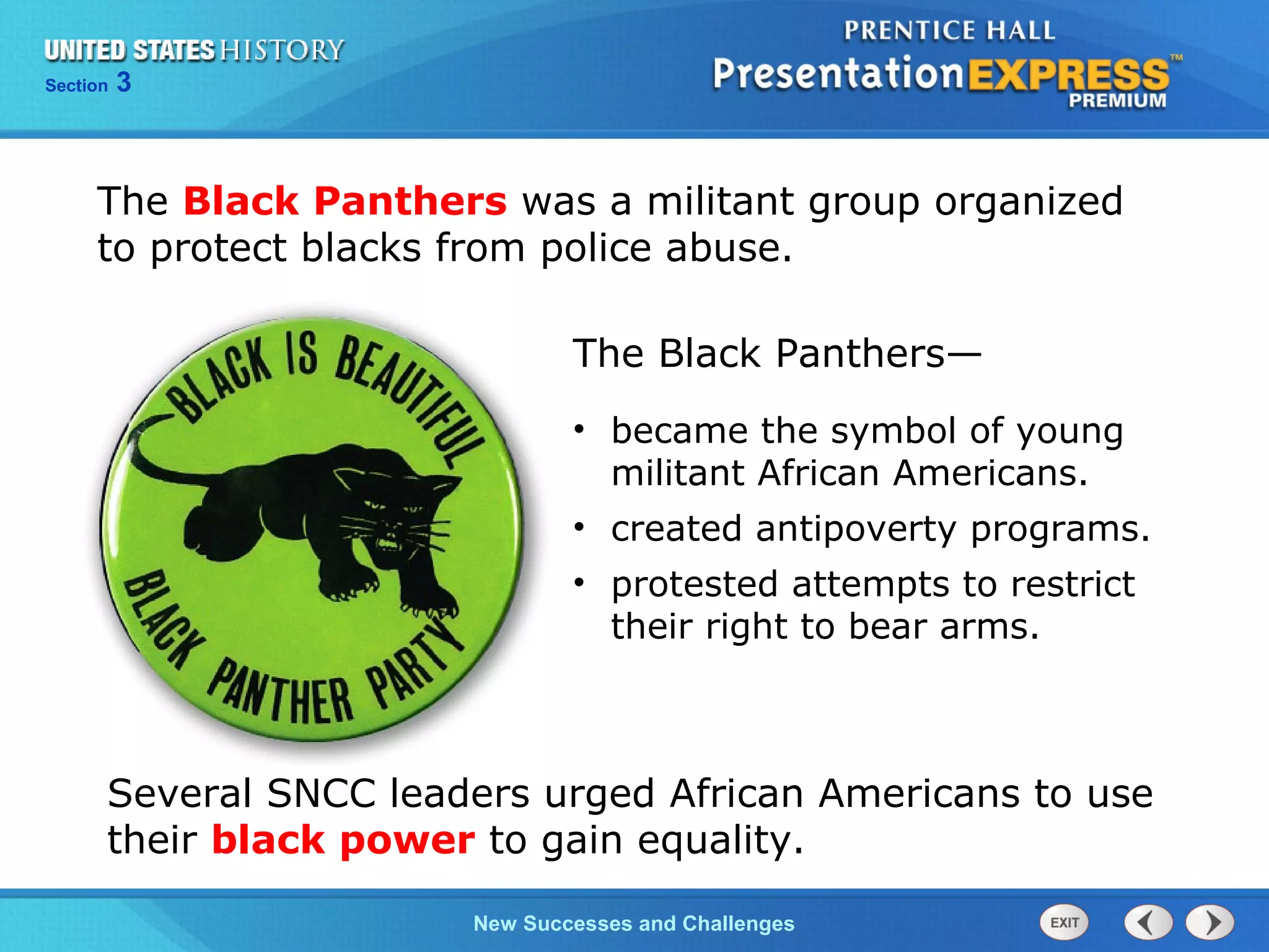 Chapter 25 Section 1
The Cold War Begins
Section 3
New Successes and Challenges
Several SNCC leaders urged African Americans to use
their black power to gain equality.
The Black Panthers was a militant group organized
to protect blacks from police abuse.
• became the symbol of young
militant African Americans.
• created antipoverty programs.
• protested attempts to restrict
their right to bear arms.
The Black Panthers—
 