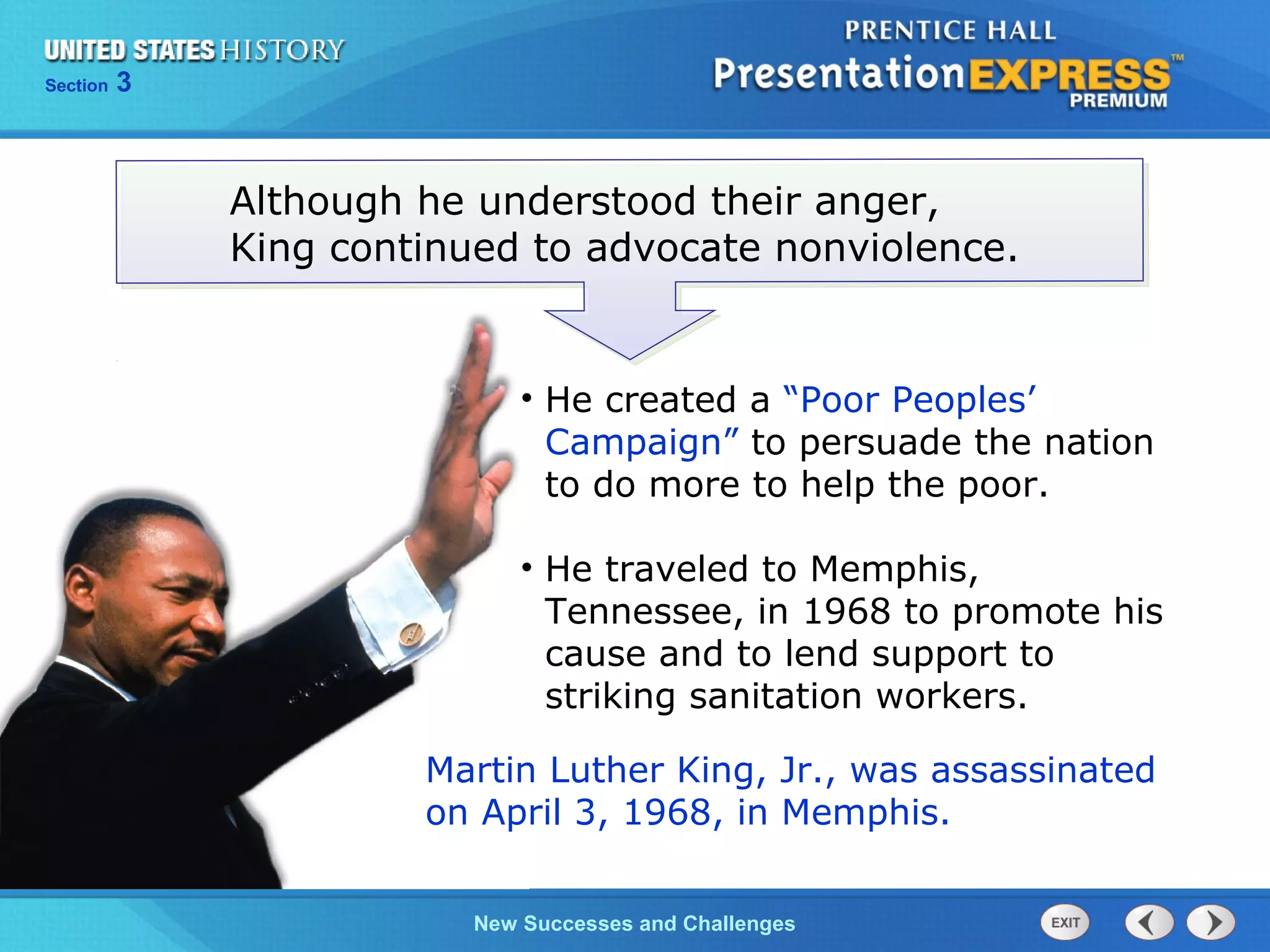 Chapter 25 Section 1
The Cold War Begins
Section 3
New Successes and Challenges
Although he understood their anger,
King continued to advocate nonviolence.
Martin Luther King, Jr., was assassinated
on April 3, 1968, in Memphis.
• He created a “Poor Peoples’
Campaign” to persuade the nation
to do more to help the poor.
• He traveled to Memphis,
Tennessee, in 1968 to promote his
cause and to lend support to
striking sanitation workers.
 