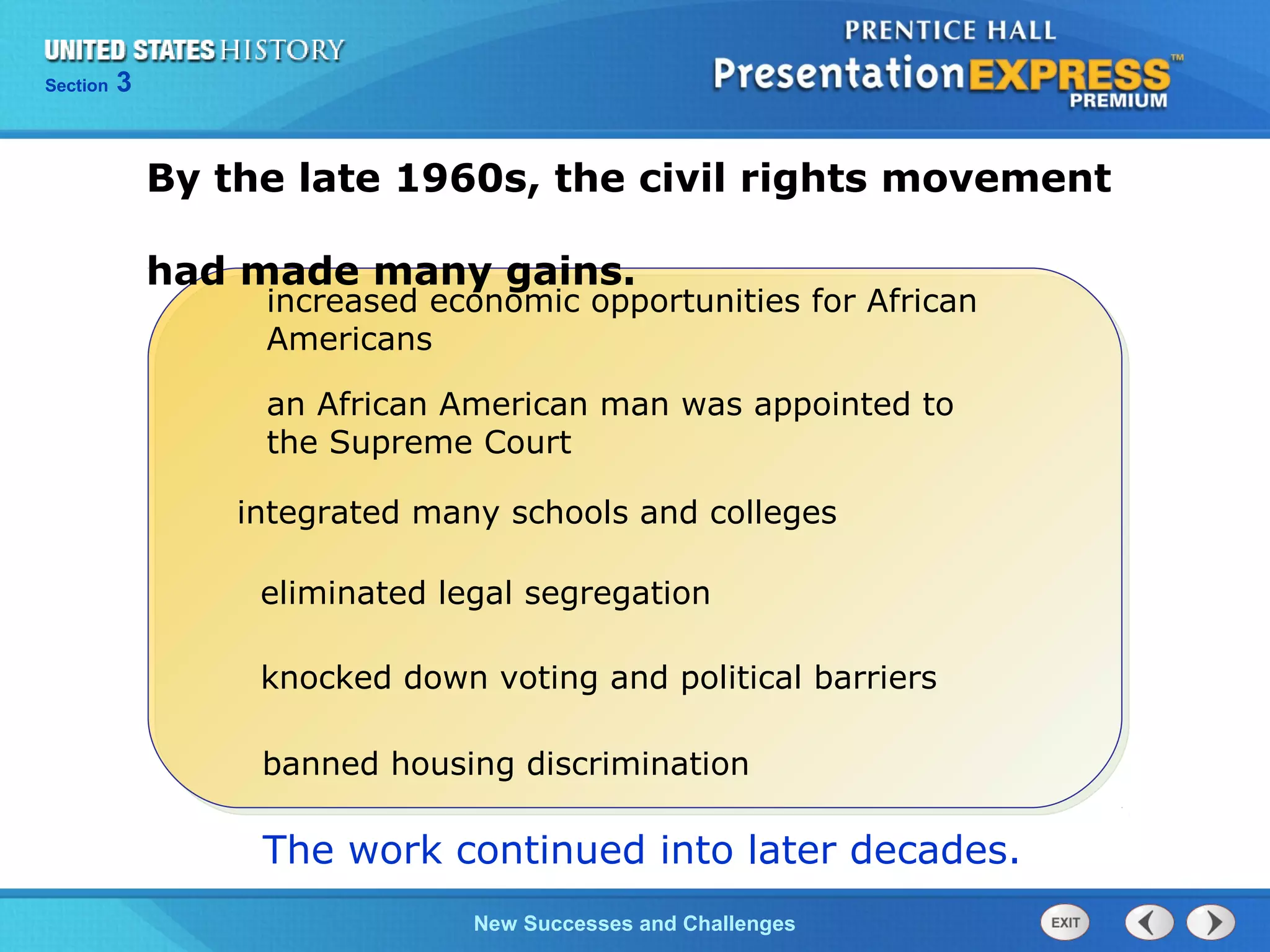 Chapter 25 Section 1
The Cold War Begins
Section 3
New Successes and Challenges
By the late 1960s, the civil rights movement
had made many gains.
eliminated legal segregation
knocked down voting and political barriers
integrated many schools and colleges
increased economic opportunities for African
Americans
an African American man was appointed to
the Supreme Court
The work continued into later decades.
banned housing discrimination
 