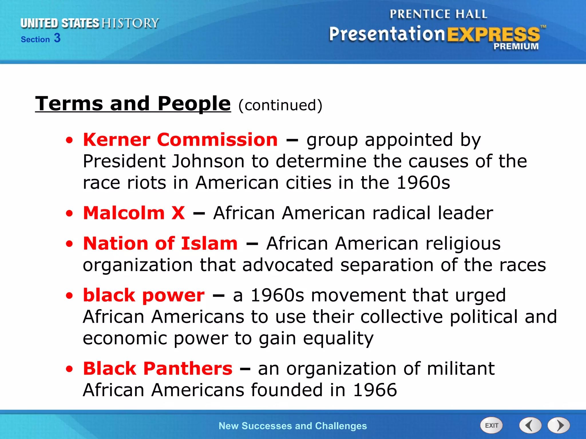 Chapter 25 Section 1
The Cold War Begins
Section 3
New Successes and Challenges
• Kerner Commission − group appointed by
President Johnson to determine the causes of the
race riots in American cities in the 1960s
• Malcolm X − African American radical leader
• Nation of Islam − African American religious
organization that advocated separation of the races
• black power − a 1960s movement that urged
African Americans to use their collective political and
economic power to gain equality
• Black Panthers – an organization of militant
African Americans founded in 1966
Terms and People (continued)
 
