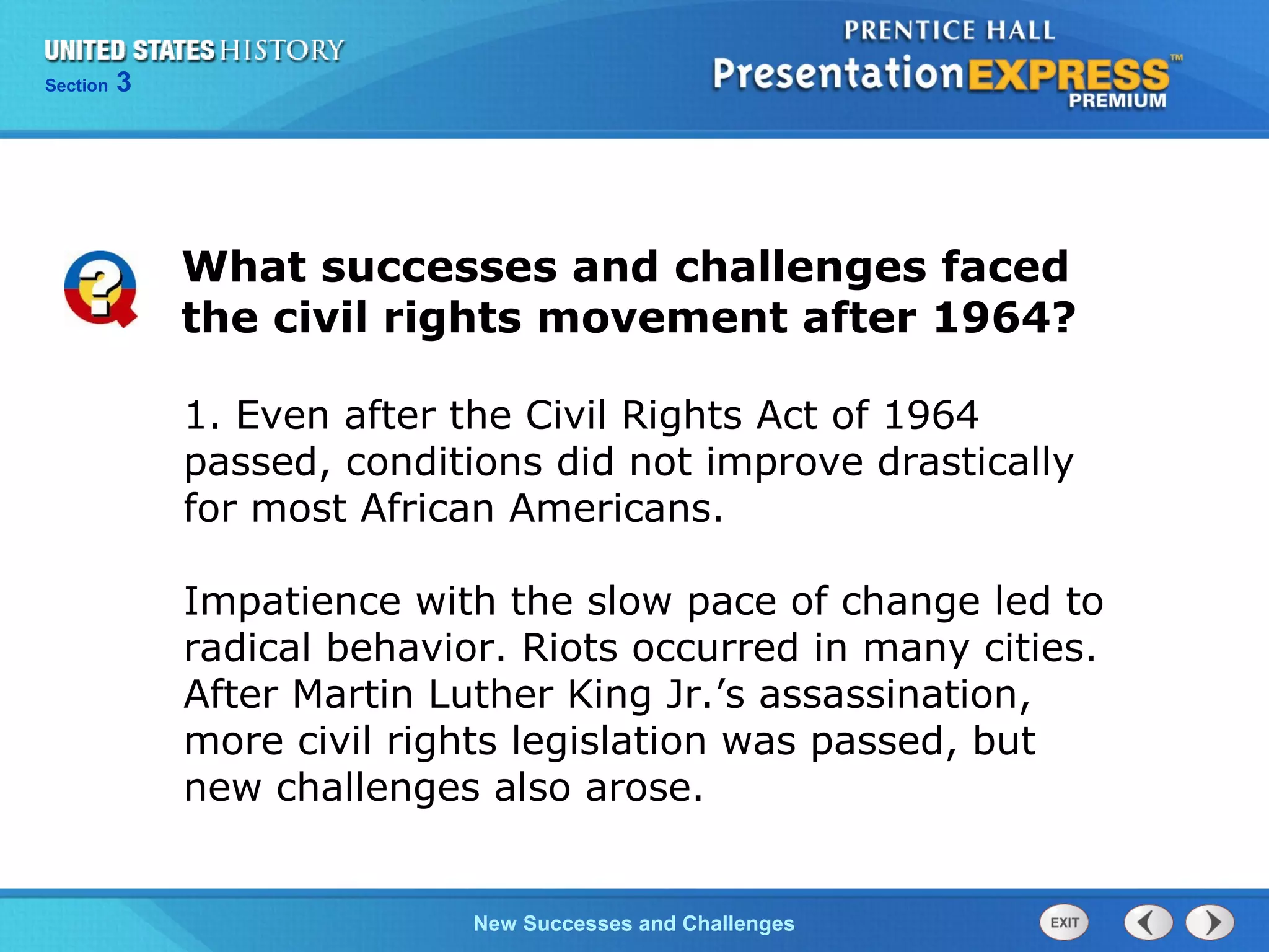 Chapter 25 Section 1
The Cold War Begins
Section 3
New Successes and Challenges
1. Even after the Civil Rights Act of 1964
passed, conditions did not improve drastically
for most African Americans.
Impatience with the slow pace of change led to
radical behavior. Riots occurred in many cities.
After Martin Luther King Jr.’s assassination,
more civil rights legislation was passed, but
new challenges also arose.
What successes and challenges faced
the civil rights movement after 1964?
 