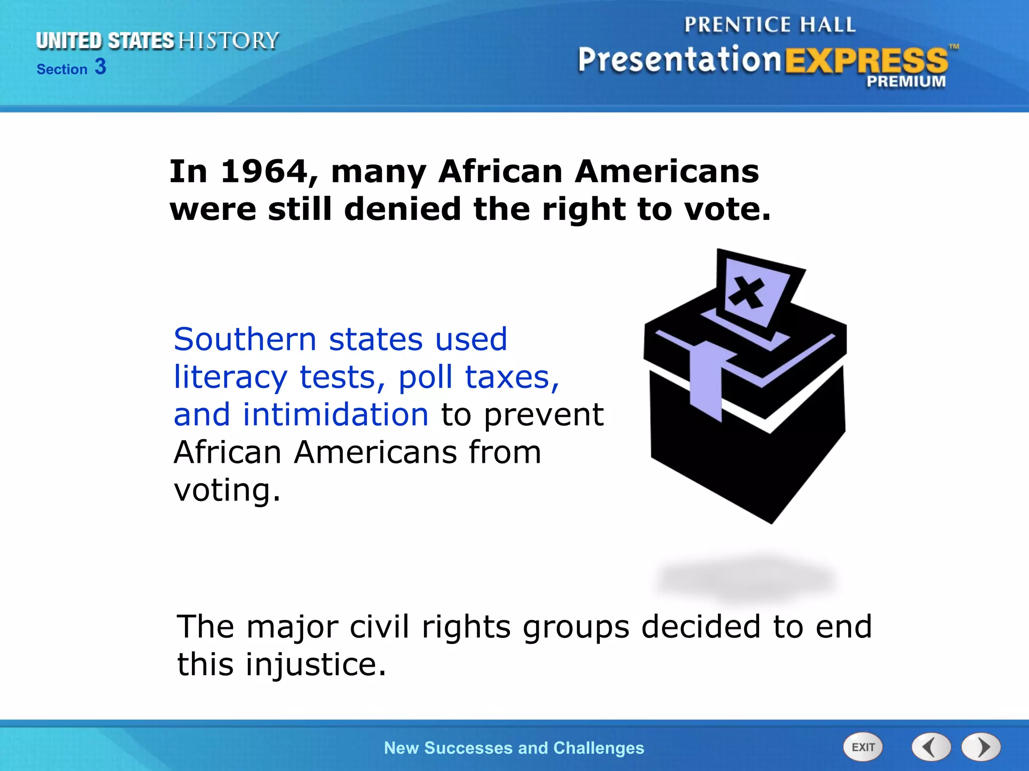 Chapter 25 Section 1
The Cold War Begins
Section 3
New Successes and Challenges
In 1964, many African Americans
were still denied the right to vote.
Southern states used
literacy tests, poll taxes,
and intimidation to prevent
African Americans from
voting.
The major civil rights groups decided to end
this injustice.
 