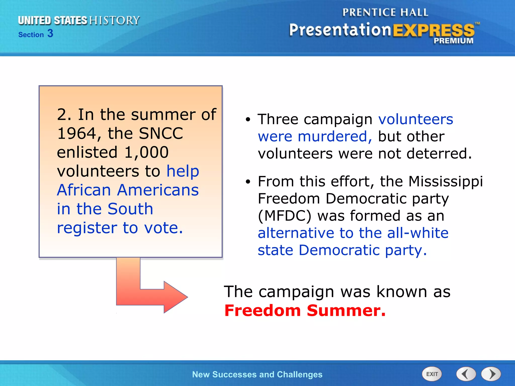 Chapter 25 Section 1
The Cold War Begins
Section 3
New Successes and Challenges
• Three campaign volunteers
were murdered, but other
volunteers were not deterred.
• From this effort, the Mississippi
Freedom Democratic party
(MFDC) was formed as an
alternative to the all-white
state Democratic party.
2. In the summer of
1964, the SNCC
enlisted 1,000
volunteers to help
African Americans
in the South
register to vote.
The campaign was known as
Freedom Summer.
 