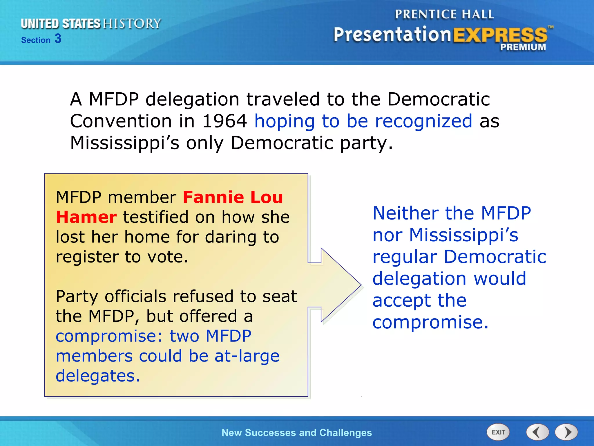 Chapter 25 Section 1
The Cold War Begins
Section 3
New Successes and Challenges
A MFDP delegation traveled to the Democratic
Convention in 1964 hoping to be recognized as
Mississippi’s only Democratic party.
Neither the MFDP
nor Mississippi’s
regular Democratic
delegation would
accept the
compromise.
MFDP member Fannie Lou
Hamer testified on how she
lost her home for daring to
register to vote.
Party officials refused to seat
the MFDP, but offered a
compromise: two MFDP
members could be at-large
delegates.
 