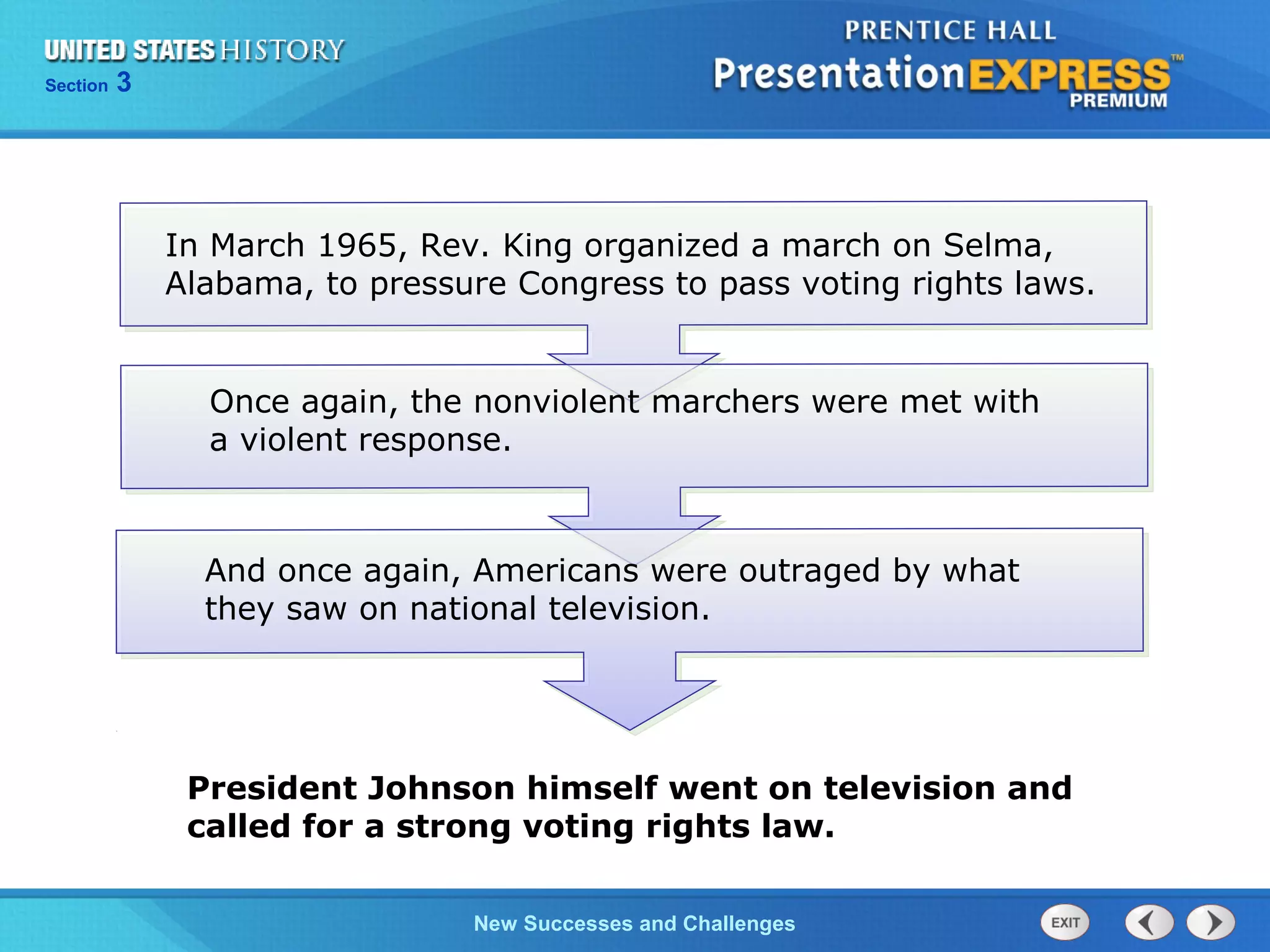 Chapter 25 Section 1
The Cold War Begins
Section 3
New Successes and Challenges
In March 1965, Rev. King organized a march on Selma,
Alabama, to pressure Congress to pass voting rights laws.
Once again, the nonviolent marchers were met with
a violent response.
And once again, Americans were outraged by what
they saw on national television.
President Johnson himself went on television and
called for a strong voting rights law.
 