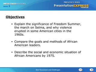 Chapter 25 Section 1
The Cold War Begins
Section 3
New Successes and Challenges
• Explain the significance of Freedom Summer,
the march on Selma, and why violence
erupted in some American cities in the
1960s.
• Compare the goals and methods of African
American leaders.
• Describe the social and economic situation of
African Americans by 1975.
Objectives
 