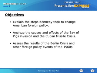 Chapter 25 Section 1
The Cold War BeginsKennedy and the Cold War
Section 1
• Explain the steps Kennedy took to change
American foreign policy.
• Analyze the causes and effects of the Bay of
Pigs invasion and the Cuban Missile Crisis.
• Assess the results of the Berlin Crisis and
other foreign policy events of the 1960s.
Objectives
 