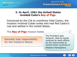 Chapter 25 Section 1
The Cold War Begins
Section 1
Kennedy and the Cold War
Kennedy took responsibility
for the mission’s failure.
The President said,
however, that he would
continue to resist efforts
by the communists to
control other countries in
Western Hemisphere.
3. In April, 1961 the United States
invaded Cuba’s Bay of Pigs.
Conceived by the CIA to overthrow Fidel Castro, the
invasion involved Cuban exiles who had fled Castro’s
rule and settled in the United States.
The Bay of Pigs mission failed.
 