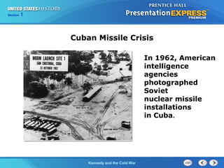Chapter 25 Section 1
The Cold War Begins
Section 1
Kennedy and the Cold War
In 1962, American
intelligence
agencies
photographed
Soviet
nuclear missile
installations
in Cuba.
Cuban Missile Crisis
 