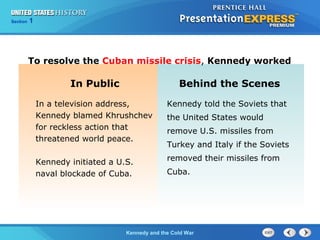 Chapter 25 Section 1
The Cold War Begins
Section 1
Kennedy and the Cold War
In Public Behind the Scenes
In a television address,
Kennedy blamed Khrushchev
for reckless action that
threatened world peace.
Kennedy initiated a U.S.
naval blockade of Cuba.
Kennedy told the Soviets that
the United States would
remove U.S. missiles from
Turkey and Italy if the Soviets
removed their missiles from
Cuba.
To resolve the Cuban missile crisis, Kennedy worked
 