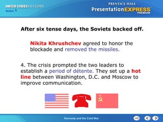Chapter 25 Section 1
The Cold War Begins
Section 1
Kennedy and the Cold War
After six tense days, the Soviets backed off.
Nikita Khrushchev agreed to honor the
blockade and removed the missiles.
4. The crisis prompted the two leaders to
establish a period of détente. They set up a hot
line between Washington, D.C. and Moscow to
improve communication.
 