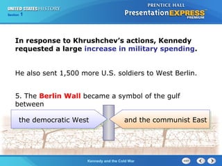 Chapter 25 Section 1
The Cold War Begins
Section 1
Kennedy and the Cold War
In response to Khrushchev’s actions, Kennedy
requested a large increase in military spending.
He also sent 1,500 more U.S. soldiers to West Berlin.
5. The Berlin Wall became a symbol of the gulf
between
the communist Eastthe democratic West and the communist East
 