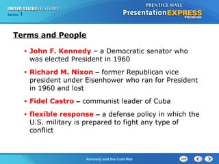 Chapter 25 Section 1
The Cold War Begins
Section 1
Kennedy and the Cold War
Terms and People
• John F. Kennedy – a Democratic senator who
was elected President in 1960
• Richard M. Nixon – former Republican vice
president under Eisenhower who ran for President
in 1960 and lost
• Fidel Castro – communist leader of Cuba
• flexible response – a defense policy in which the
U.S. military is prepared to fight any type of
conflict
 