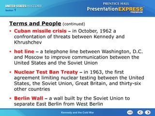Chapter 25 Section 1
The Cold War Begins
Section 1
Kennedy and the Cold War
• Cuban missile crisis – in October, 1962 a
confrontation of threats between Kennedy and
Khrushchev
• hot line – a telephone line between Washington, D.C.
and Moscow to improve communication between the
United States and the Soviet Union
• Nuclear Test Ban Treaty – in 1963, the first
agreement limiting nuclear testing between the United
States, the Soviet Union, Great Britain, and thirty-six
other countries
• Berlin Wall – a wall built by the Soviet Union to
separate East Berlin from West Berlin
Terms and People (continued)
 