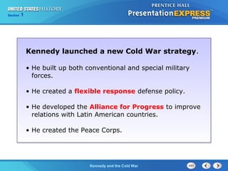 Chapter 25 Section 1
The Cold War Begins
Section 1
Kennedy and the Cold War
Kennedy launched a new Cold War strategy.
• He built up both conventional and special military
forces.
• He created a flexible response defense policy.
• He developed the Alliance for Progress to improve
relations with Latin American countries.
• He created the Peace Corps.
 