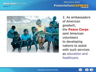 Chapter 25 Section 1
The Cold War Begins
Section 1
Kennedy and the Cold War
2. As ambassadors
of American
goodwill,
the Peace Corps
sent American
volunteers
to developing
nations to assist
with such services
as education and
healthcare.
 