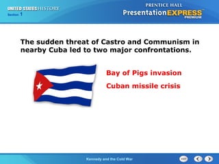 Chapter 25 Section 1
The Cold War Begins
Section 1
Kennedy and the Cold War
The sudden threat of Castro and Communism in
nearby Cuba led to two major confrontations.
Bay of Pigs invasion
Cuban missile crisis
 