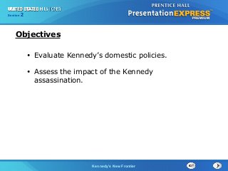 Chapter 25 Section 1
The Cold War Begins
Section 2
Kennedy’s New Frontier
• Evaluate Kennedy’s domestic policies.
• Assess the impact of the Kennedy
assassination.
Objectives
 