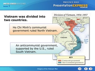 Chapter 25 Section 1
The Cold War Begins
Section 1
Origins of the Vietnam War
Vietnam was divided into
two countries.
Ho Chi Minh’s communist
government ruled North Vietnam.
An anticommunist government,
supported by the U.S., ruled
South Vietnam.
 
