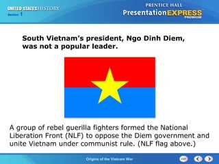 Chapter 25 Section 1
The Cold War Begins
Section 1
Origins of the Vietnam War
South Vietnam’s president, Ngo Dinh Diem,
was not a popular leader.
A group of rebel guerilla fighters formed the National
Liberation Front (NLF) to oppose the Diem government and
unite Vietnam under communist rule. (NLF flag above.)
 
