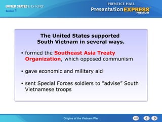 Chapter 25 Section 1
The Cold War Begins
Section 1
Origins of the Vietnam War
The United States supported
South Vietnam in several ways.
• formed the Southeast Asia Treaty
Organization, which opposed communism
• gave economic and military aid
• sent Special Forces soldiers to “advise” South
Vietnamese troops
 