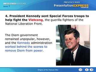 Chapter 25 Section 1
The Cold War Begins
Section 1
Origins of the Vietnam War
4. President Kennedy sent Special Forces troops to
help fight the Vietcong, the guerilla fighters of the
National Liberation Front.
The Diem government
remained unpopular, however,
and the Kennedy administration
worked behind the scenes to
remove Diem from power.
 