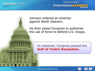Chapter 25 Section 1
The Cold War Begins
Section 1
Origins of the Vietnam War
Johnson ordered an airstrike
against North Vietnam.
In response, Congress passed the
Gulf of Tonkin Resolution.
He then asked Congress to authorize
the use of force to defend U.S. troops.
 