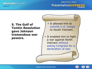 Chapter 25 Section 1
The Cold War Begins
Section 1
Origins of the Vietnam War
5. The Gulf of
Tonkin Resolution
gave Johnson
tremendous war
powers.
• It allowed him to
commit U.S. troops
to South Vietnam.
• It enabled him to fight
a war against North
Vietnam without
asking Congress for a
declaration of war.
 